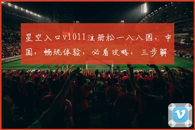 星空入口v1011注册松一八八园，中国，畅玩体验，必看攻略，三步解锁