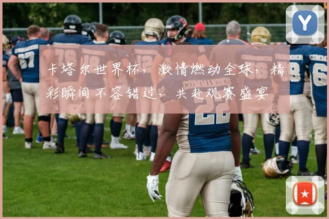 卡塔尔世界杯，激情燃动全球，精彩瞬间不容错过，共赴观赛盛宴