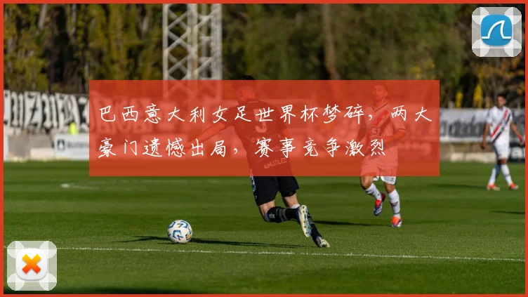 巴西意大利女足世界杯梦碎，两大豪门遗憾出局，赛事竞争激烈