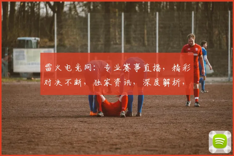 雷火电竞网：专业赛事直播，精彩对决不断，独家资讯，深度解析，尽在其中，