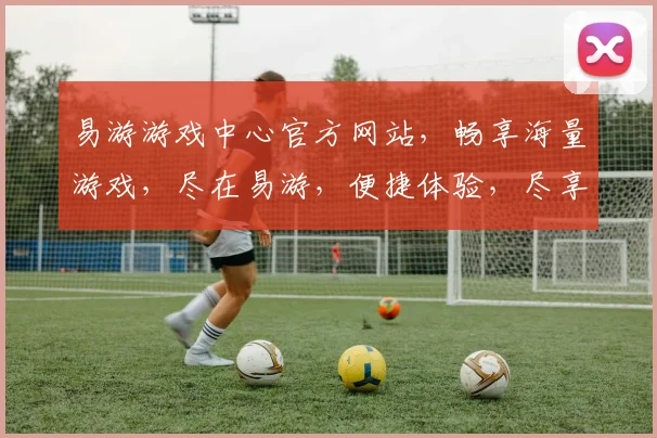 易游游戏中心官方网站，畅享海量游戏，尽在易游，便捷体验，尽享乐趣，三重福利，等你来拿