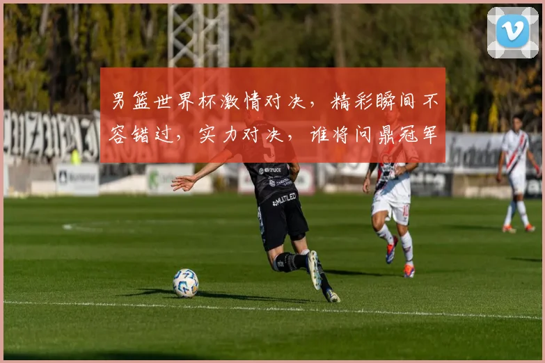 男篮世界杯激情对决，精彩瞬间不容错过，实力对决，谁将问鼎冠军